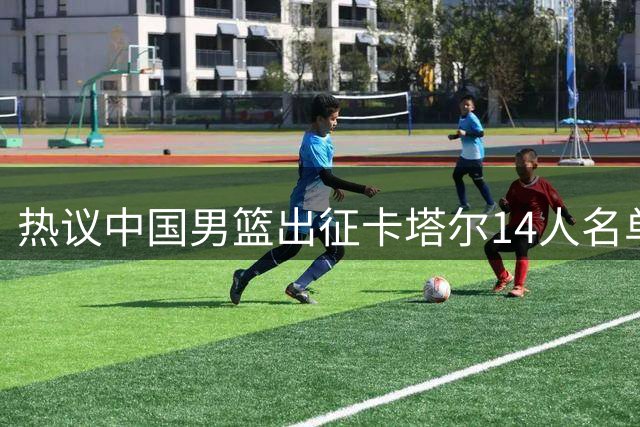 热议中国男篮出征卡塔尔14人名单：郭士强助阵7名后卫仍令球迷不安