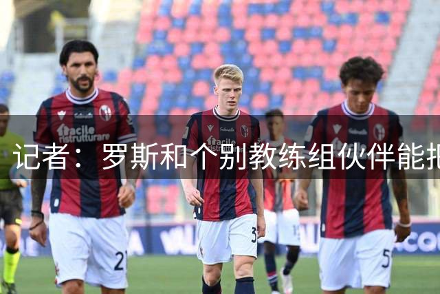 记者：罗斯和个别教练组伙伴能把埃斯特乌、基莱斯惹毛，实属不易